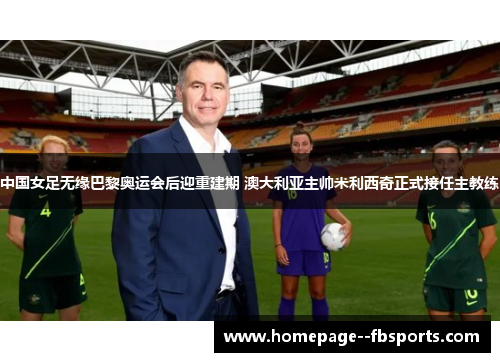 中国女足无缘巴黎奥运会后迎重建期 澳大利亚主帅米利西奇正式接任主教练